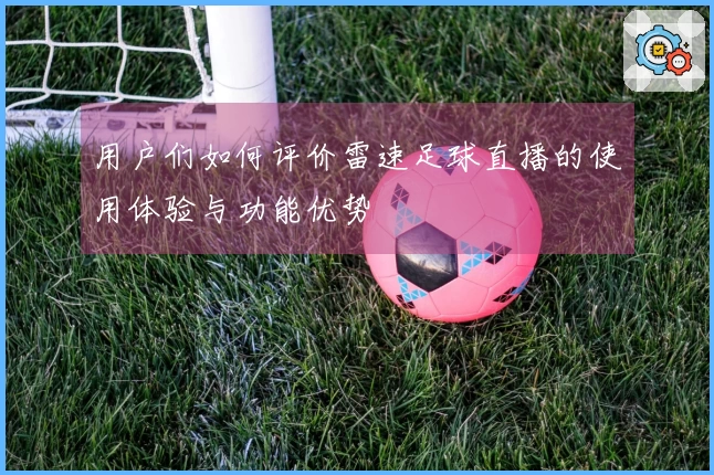 用户们如何评价雷速足球直播的使用体验与功能优势