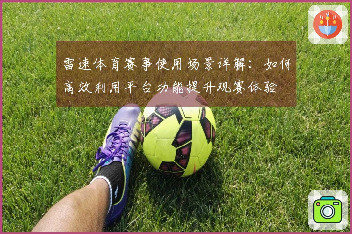 雷速体育赛事使用场景详解：如何高效利用平台功能提升观赛体验